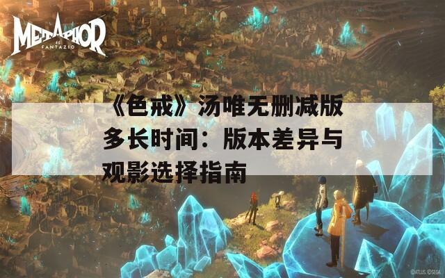 《色戒》汤唯无删减版多长时间：版本差异与观影选择指南