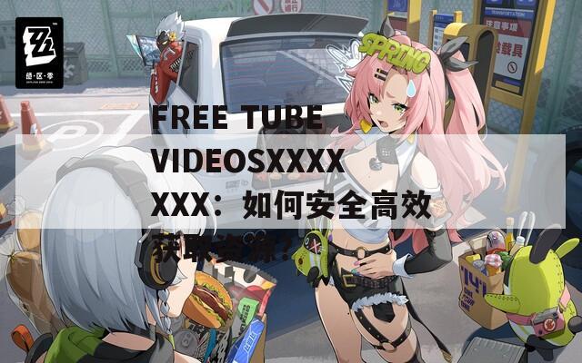 FREE TUBE VIDEOSXXXXXXX：如何安全高效获取资源？