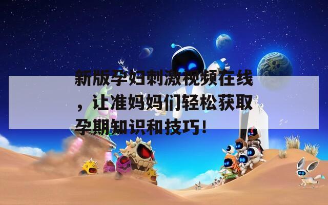 新版孕妇刺激视频在线，让准妈妈们轻松获取孕期知识和技巧！