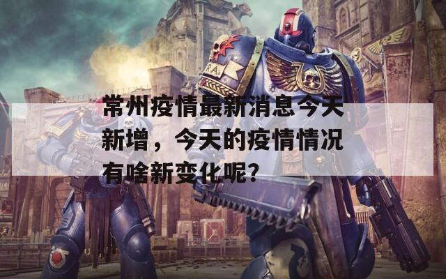 常州疫情最新消息今天新增，今天的疫情情况有啥新变化呢？