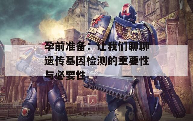 孕前准备：让我们聊聊遗传基因检测的重要性与必要性