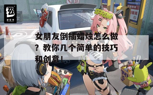 女朋友倒插蜡烛怎么做？教你几个简单的技巧和创意！