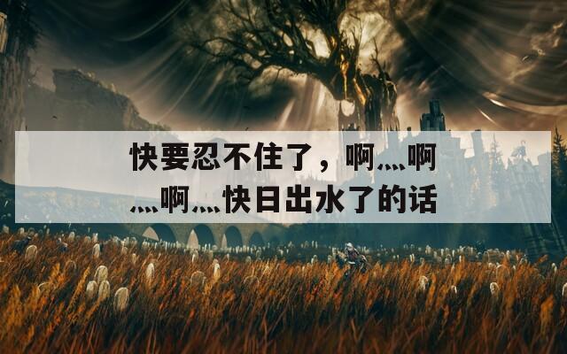 快要忍不住了，啊灬啊灬啊灬快日出水了的话
