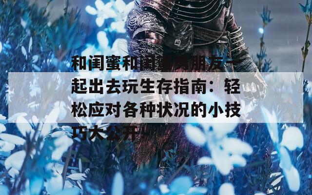 和闺蜜和闺蜜男朋友一起出去玩生存指南：轻松应对各种状况的小技巧大公开！