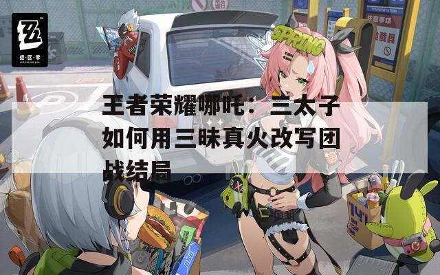 王者荣耀哪吒：三太子如何用三昧真火改写团战结局