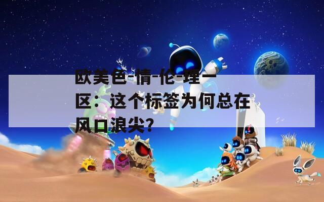 欧美色-情-伦-理一区：这个标签为何总在风口浪尖？