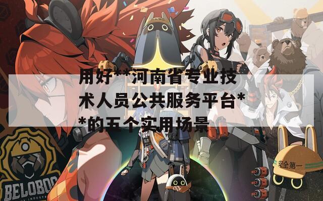 用好**河南省专业技术人员公共服务平台**的五个实用场景