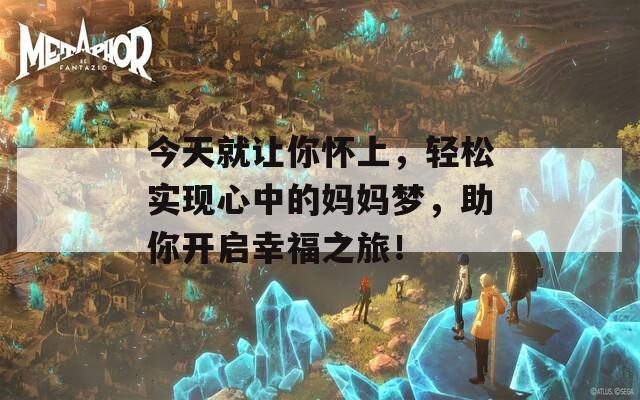 今天就让你怀上，轻松实现心中的妈妈梦，助你开启幸福之旅！