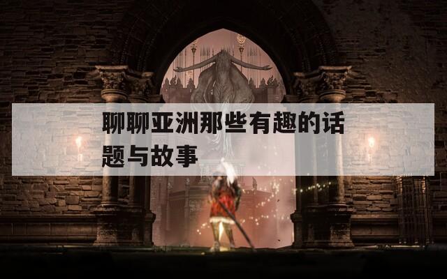 聊聊亚洲那些有趣的话题与故事