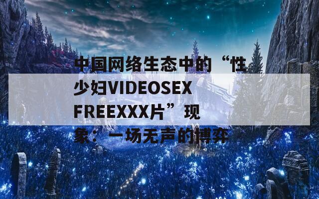 中国网络生态中的“性少妇VIDEOSEXFREEXXX片”现象：一场无声的博弈