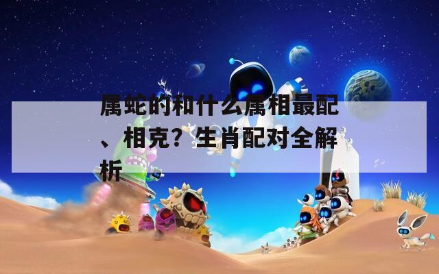 属蛇的和什么属相最配、相克？生肖配对全解析