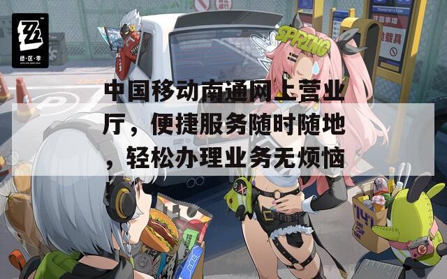 中国移动南通网上营业厅，便捷服务随时随地，轻松办理业务无烦恼！