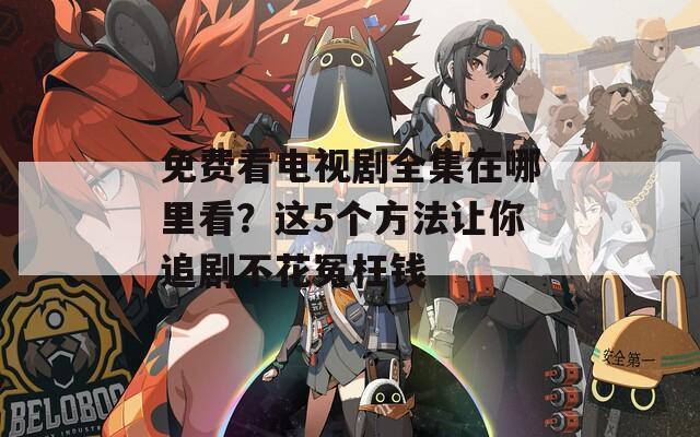 免费看电视剧全集在哪里看？这5个方法让你追剧不花冤枉钱