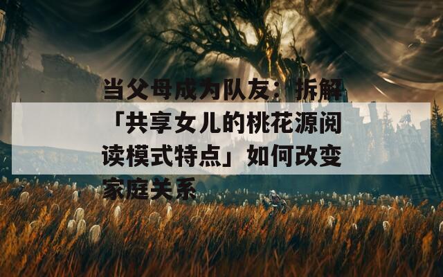当父母成为队友：拆解「共享女儿的桃花源阅读模式特点」如何改变家庭关系