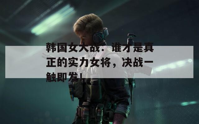 韩国女大战：谁才是真正的实力女将，决战一触即发！