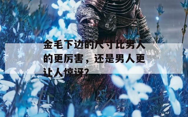 金毛下边的尺寸比男人的更厉害，还是男人更让人惊讶？