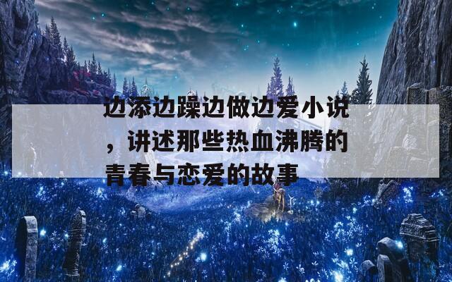 边添边躁边做边爱小说，讲述那些热血沸腾的青春与恋爱的故事