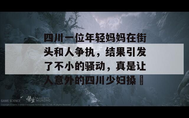 四川一位年轻妈妈在街头和人争执，结果引发了不小的骚动，真是让人意外的四川少妇搡槡