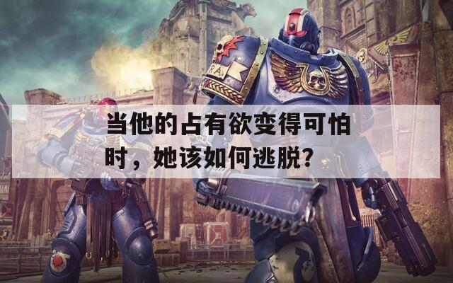 当他的占有欲变得可怕时，她该如何逃脱？