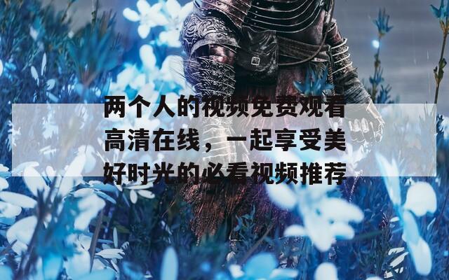 两个人的视频免费观看高清在线，一起享受美好时光的必看视频推荐