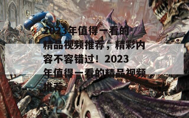 2023年值得一看的精品视频推荐，精彩内容不容错过！2023年值得一看的精品视频推荐