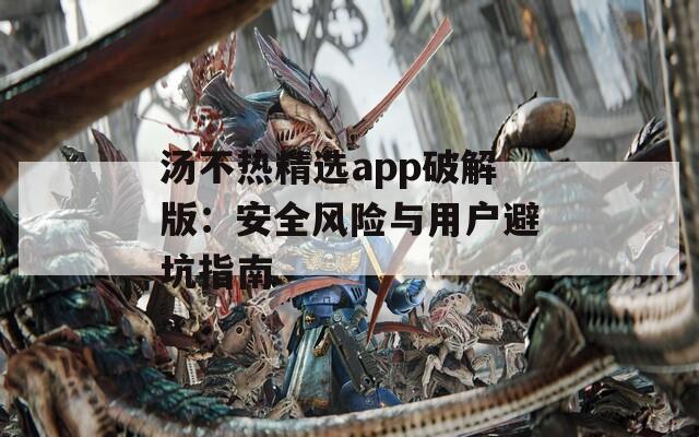 汤不热精选app破解版：安全风险与用户避坑指南