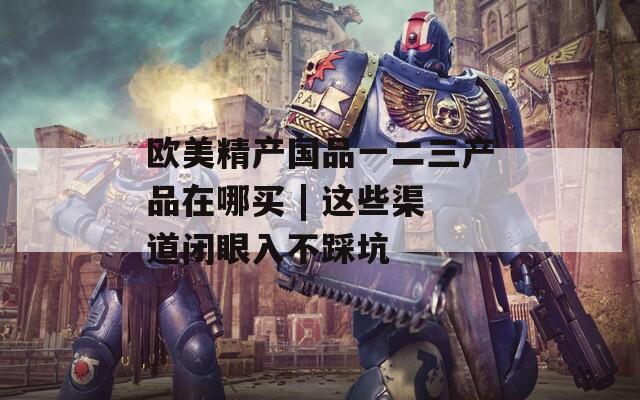 欧美精产国品一二三产品在哪买 | 这些渠道闭眼入不踩坑