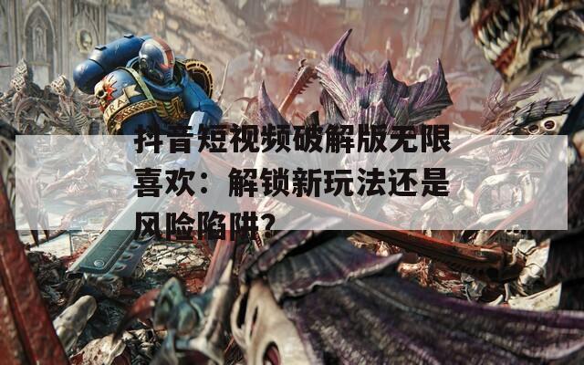 抖音短视频破解版无限喜欢：解锁新玩法还是风险陷阱？