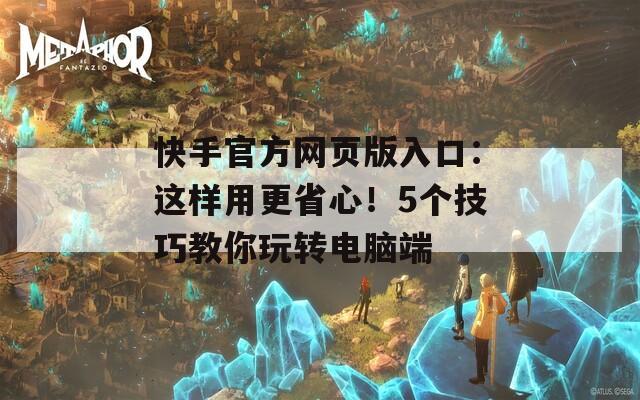 快手官方网页版入口：这样用更省心！5个技巧教你玩转电脑端