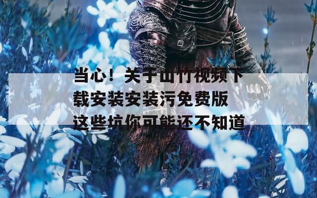 当心！关于山竹视频下载安装安装污免费版 这些坑你可能还不知道