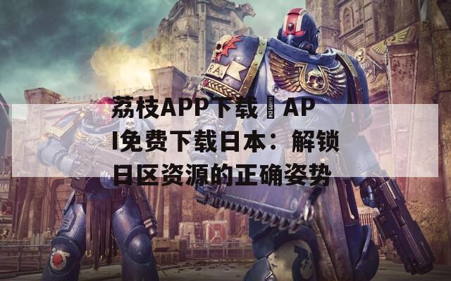 荔枝APP下载汅API免费下载日本：解锁日区资源的正确姿势