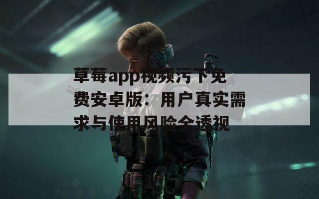 草莓app视频污下免费安卓版：用户真实需求与使用风险全透视