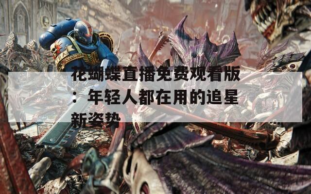 花蝴蝶直播免费观看版：年轻人都在用的追星新姿势