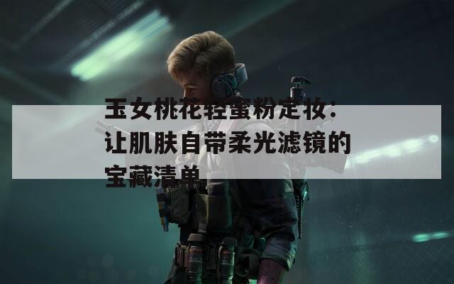 玉女桃花轻蜜粉定妆：让肌肤自带柔光滤镜的宝藏清单