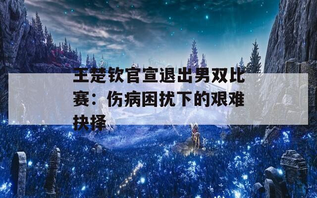 王楚钦官宣退出男双比赛：伤病困扰下的艰难抉择