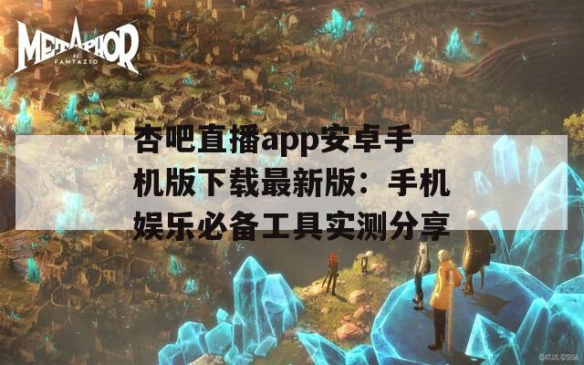 杏吧直播app安卓手机版下载最新版：手机娱乐必备工具实测分享