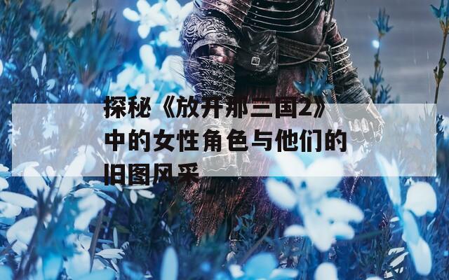 探秘《放开那三国2》中的女性角色与他们的旧图风采