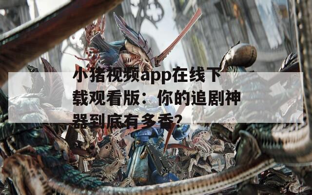 小猪视频app在线下载观看版：你的追剧神器到底有多香？