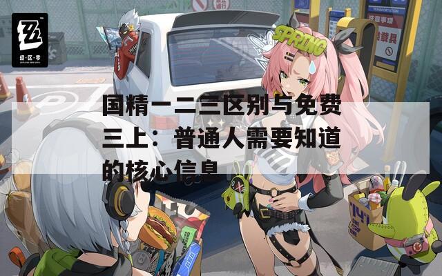 国精一二三区别与免费三上：普通人需要知道的核心信息