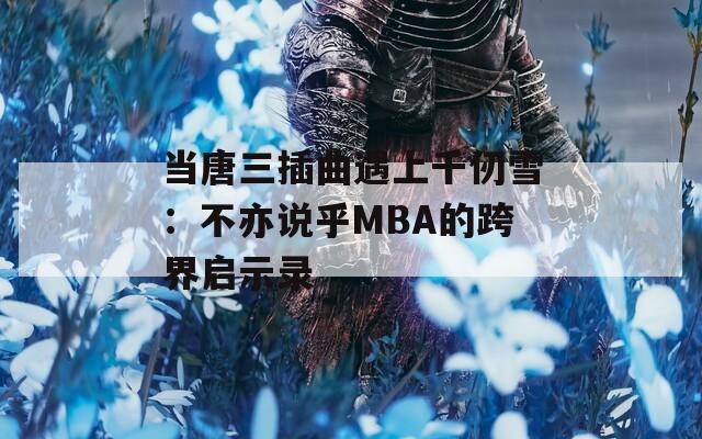当唐三插曲遇上千仞雪：不亦说乎MBA的跨界启示录