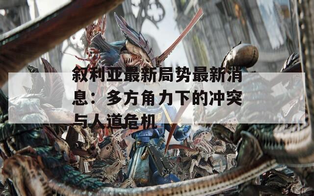 叙利亚最新局势最新消息：多方角力下的冲突与人道危机